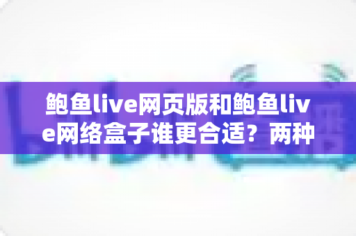 鲍鱼live网页版和鲍鱼live网络盒子谁更合适？两种使用方式全方位对比与选择指南