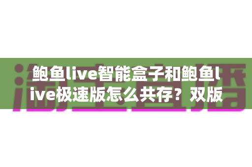 鲍鱼live智能盒子和鲍鱼live极速版怎么共存?双版本同装使用全攻略 鲍鱼live智能盒子和鲍鱼live极速版怎么共存?双版本同装使用全攻略