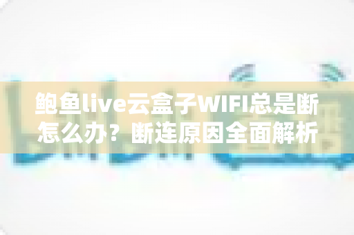 鲍鱼live云盒子WIFI总是断怎么办？断连原因全面解析与高效解决指南