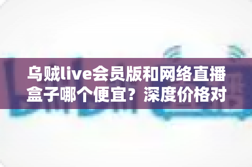乌贼live会员版和网络直播盒子哪个便宜?深度价格对比与省钱选购全攻略 乌贼live会员版和网络直播盒子哪个便宜?深度价格对比与省钱选购全攻略