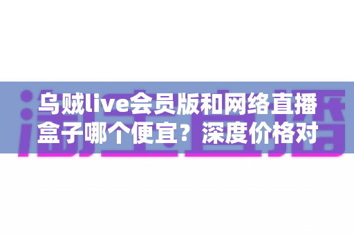乌贼live会员版和网络直播盒子哪个便宜？深度价格对比与省钱选购全攻略