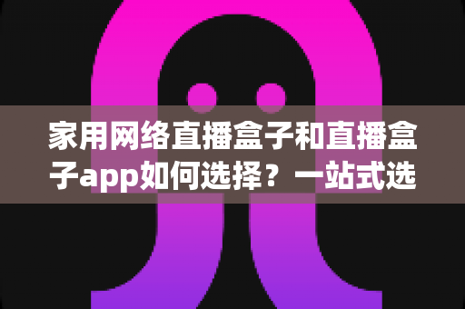 家用网络直播盒子和直播盒子app如何选择?一站式选购指南帮你轻松避坑 家用网络直播盒子和直播盒子app如何选择?一站式选购指南帮你轻松避坑