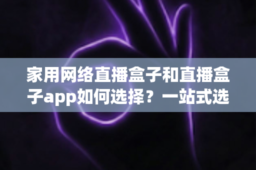 家用网络直播盒子和直播盒子app如何选择？一站式选购指南帮你轻松避坑