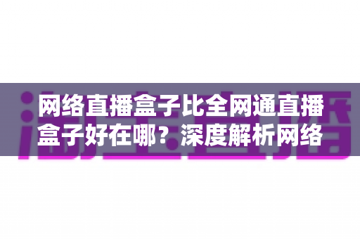 网络直播盒子比全网通直播盒子好在哪？深度解析网络直播盒子的核心优势与选购指南