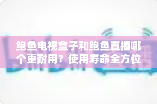 鲍鱼电视盒子和鲍鱼直播哪个更耐用？使用寿命全方位对比与选购实用指南