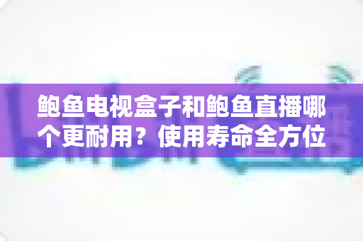 鲍鱼电视盒子和鲍鱼直播哪个更耐用？使用寿命全方位对比与选购实用指南