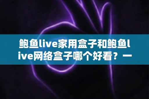 鲍鱼live家用盒子和鲍鱼live网络盒子哪个好看?一篇看懂两者区别与选购指南 鲍鱼live家用盒子和鲍鱼live网络盒子哪个好看?一篇看懂两者区别与选购指南