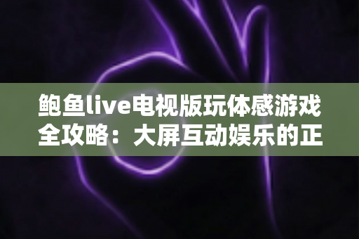 鲍鱼live电视版玩体感游戏全攻略：大屏互动娱乐的正确打开方式