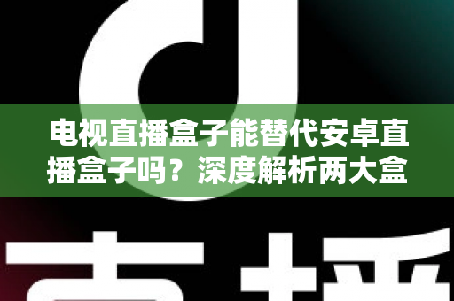 电视直播盒子能替代安卓直播盒子吗?深度解析两大盒子差异与选购全指南 电视直播盒子能替代安卓直播盒子吗?深度解析两大盒子差异与选购全指南