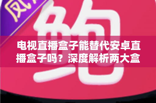 电视直播盒子能替代安卓直播盒子吗?深度解析两大盒子差异与选购全指南 电视直播盒子能替代安卓直播盒子吗?深度解析两大盒子差异与选购全指南