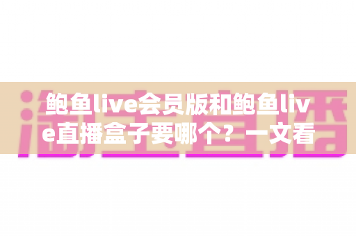 鲍鱼live会员版和鲍鱼live直播盒子要哪个？一文看懂差异，选对更适合你的版本