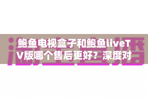 鲍鱼电视盒子和鲍鱼liveTV版哪个售后更好？深度对比解析助你做出明智选择