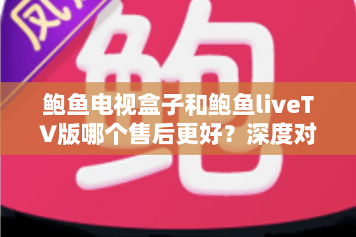鲍鱼电视盒子和鲍鱼liveTV版哪个售后更好？深度对比解析助你做出明智选择