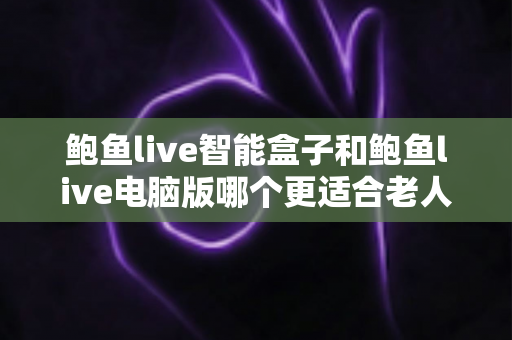 鲍鱼live智能盒子和鲍鱼live电脑版哪个更适合老人用？一篇讲透适老化选择的全指南