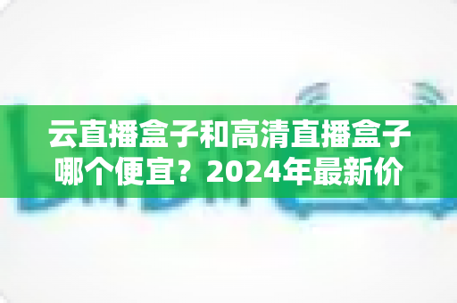 云直播盒子和高清直播盒子哪个便宜？2024年最新价格对比与选购全攻略