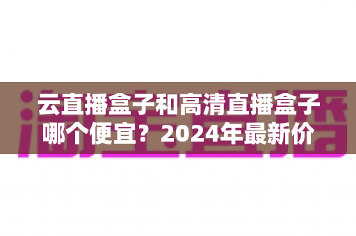 云直播盒子和高清直播盒子哪个便宜？2024年最新价格对比与选购全攻略
