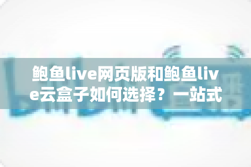 鲍鱼live网页版和鲍鱼live云盒子如何选择?一站式对比指南助你找到最佳观看方案 鲍鱼live网页版和鲍鱼live云盒子如何选择?一站式对比指南助你找到最佳观看方案