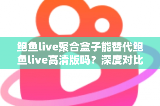 鲍鱼live聚合盒子能替代鲍鱼live高清版吗？深度对比解析与选购全指南
