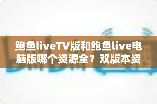 鲍鱼liveTV版和鲍鱼live电脑版哪个资源全?双版本资源对比全解析与使用指南 鲍鱼liveTV版和鲍鱼live电脑版哪个资源全?双版本资源对比全解析与使用指南