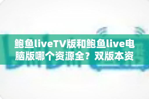 鲍鱼liveTV版和鲍鱼live电脑版哪个资源全?双版本资源对比全解析与使用指南 鲍鱼liveTV版和鲍鱼live电脑版哪个资源全?双版本资源对比全解析与使用指南