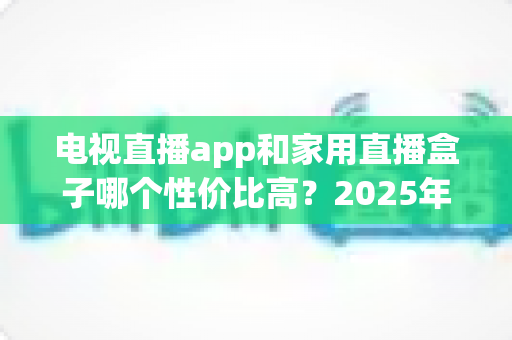 电视直播app和家用直播盒子哪个性价比高?2025年家庭观影选购全攻略,看完再买不花冤枉钱 电视直播app和家用直播盒子哪个性价比高?2025年家庭观影选购全攻略,看完再买不花冤枉钱