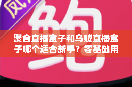聚合直播盒子和乌贼直播盒子哪个适合新手?零基础用户入门选购与使用全攻略 聚合直播盒子和乌贼直播盒子哪个适合新手?零基础用户入门选购与使用全攻略