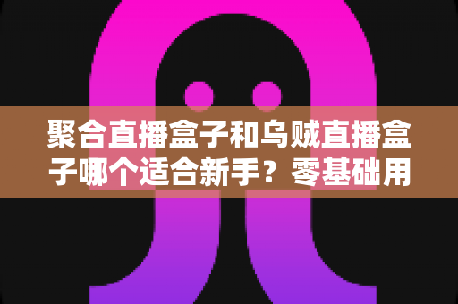 聚合直播盒子和乌贼直播盒子哪个适合新手?零基础用户入门选购与使用全攻略 聚合直播盒子和乌贼直播盒子哪个适合新手?零基础用户入门选购与使用全攻略