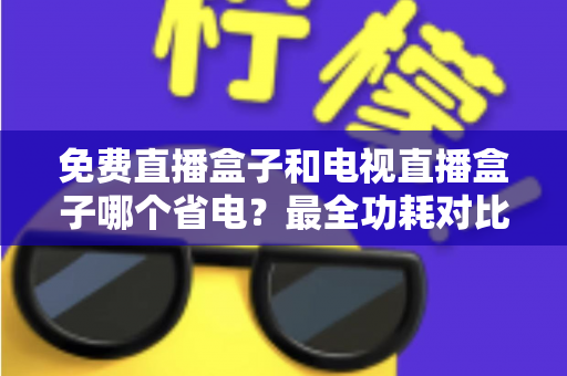 免费直播盒子和电视直播盒子哪个省电?最全功耗对比与省电选购指南 免费直播盒子和电视直播盒子哪个省电?最全功耗对比与省电选购指南