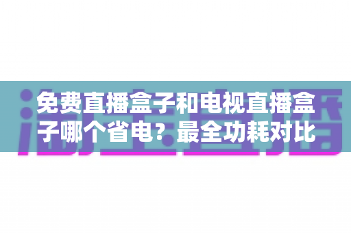 免费直播盒子和电视直播盒子哪个省电？最全功耗对比与省电选购指南