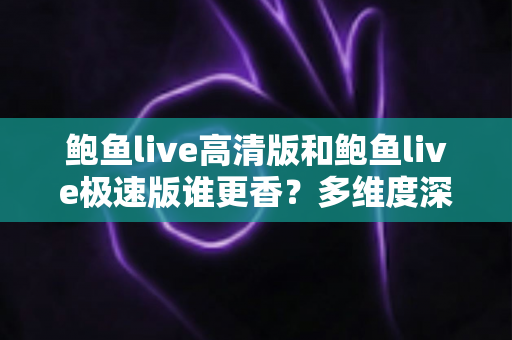 鲍鱼live高清版和鲍鱼live极速版谁更香？多维度深度对比帮你选对版本