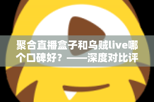 聚合直播盒子和乌贼live哪个口碑好?——深度对比评测与选择全指南 聚合直播盒子和乌贼live哪个口碑好?——深度对比评测与选择全指南