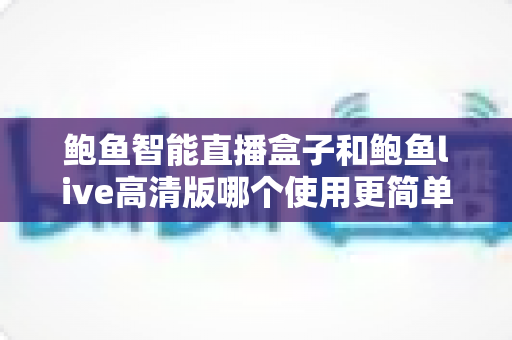 鲍鱼智能直播盒子和鲍鱼live高清版哪个使用更简单？——新手友好度全方位实操对比评测