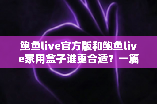 鲍鱼live官方版和鲍鱼live家用盒子谁更合适？一篇看懂的双版本深度对比指南