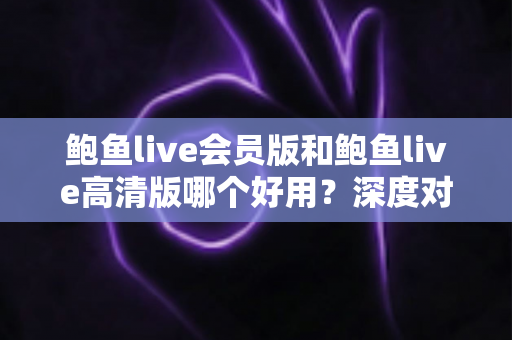 鲍鱼live会员版和鲍鱼live高清版哪个好用?深度对比测评与选购全攻略 鲍鱼live会员版和鲍鱼live高清版哪个好用?深度对比测评与选购全攻略