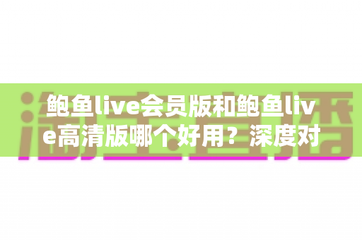 鲍鱼live会员版和鲍鱼live高清版哪个好用?深度对比测评与选购全攻略 鲍鱼live会员版和鲍鱼live高清版哪个好用?深度对比测评与选购全攻略