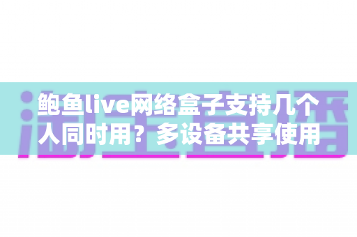 鲍鱼live网络盒子支持几个人同时用?多设备共享使用全攻略与深度解析 鲍鱼live网络盒子支持几个人同时用?多设备共享使用全攻略与深度解析
