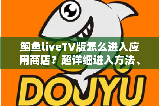 鲍鱼liveTV版怎么进入应用商店？超详细进入方法、故障排查与安全指南全解析