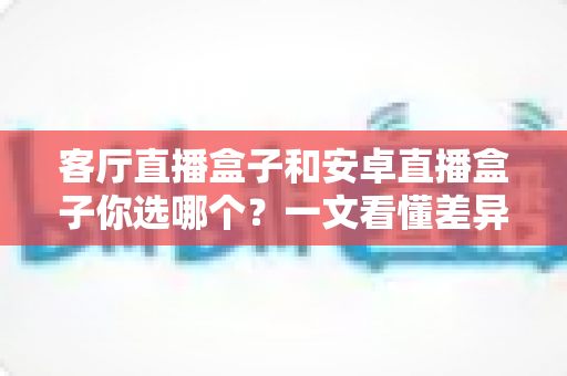 客厅直播盒子和安卓直播盒子你选哪个?一文看懂差异与选购指南,帮你轻松找到最适合家庭的电视伴侣 客厅直播盒子和安卓直播盒子你选哪个?一文看懂差异与选购指南,帮你轻松找到最适合家庭的电视伴侣