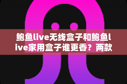 鲍鱼live无线盒子和鲍鱼live家用盒子谁更香?两款热门电视盒子的深度对比与选购指南 鲍鱼live无线盒子和鲍鱼live家用盒子谁更香?两款热门电视盒子的深度对比与选购指南