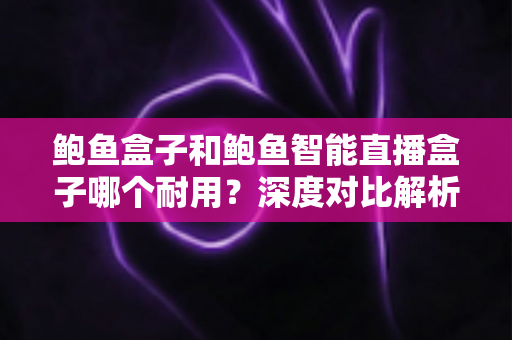 鲍鱼盒子和鲍鱼智能直播盒子哪个耐用？深度对比解析助你选对不选贵
