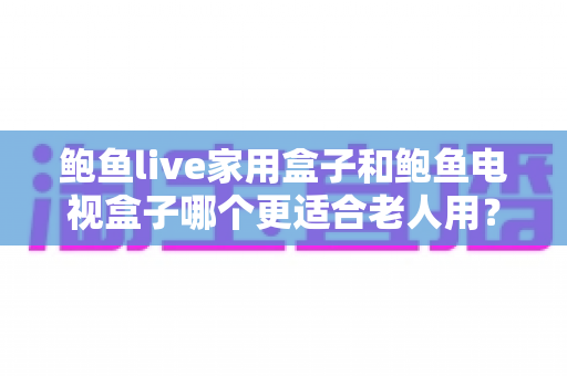 鲍鱼live家用盒子和鲍鱼电视盒子哪个更适合老人用？2024年老人电视盒子选购全攻略
