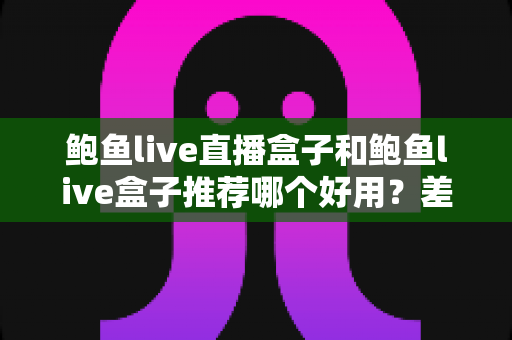 鲍鱼live直播盒子和鲍鱼live盒子推荐哪个好用？差异对比、选购要点与避坑指南全解析