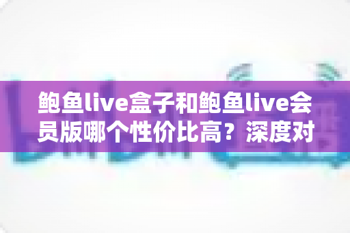 鲍鱼live盒子和鲍鱼live会员版哪个性价比高？深度对比评测帮你选对不选贵