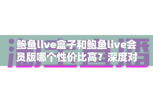 鲍鱼live盒子和鲍鱼live会员版哪个性价比高？深度对比评测帮你选对不选贵