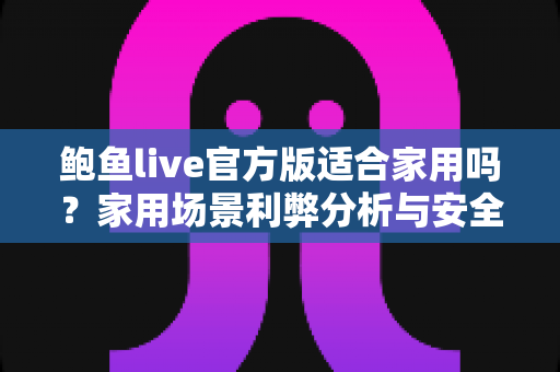 鲍鱼live官方版适合家用吗？家用场景利弊分析与安全使用指南
