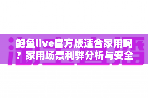 鲍鱼live官方版适合家用吗？家用场景利弊分析与安全使用指南