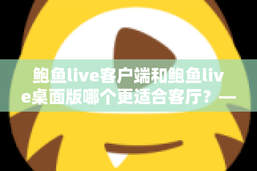 鲍鱼live客户端和鲍鱼live桌面版哪个更适合客厅?——客厅大屏观影全面对比与实用选择指南 鲍鱼live客户端和鲍鱼live桌面版哪个更适合客厅?——客厅大屏观影全面对比与实用选择指南