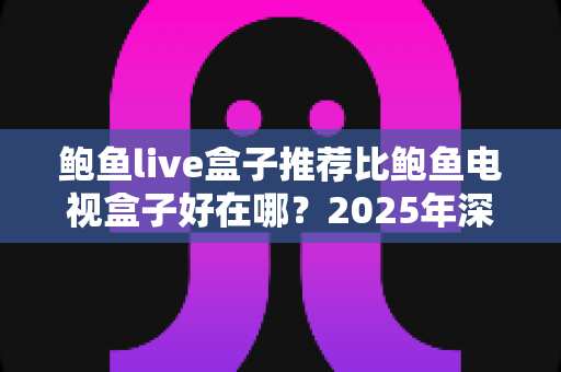 鲍鱼live盒子推荐比鲍鱼电视盒子好在哪？2025年深度对比评测，看完再买不后悔
