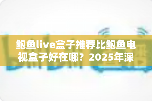鲍鱼live盒子推荐比鲍鱼电视盒子好在哪？2025年深度对比评测，看完再买不后悔