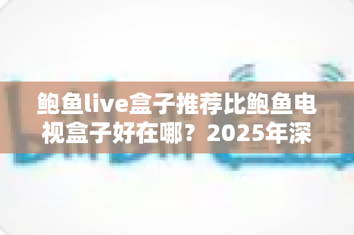 鲍鱼live盒子推荐比鲍鱼电视盒子好在哪？2025年深度对比评测，看完再买不后悔